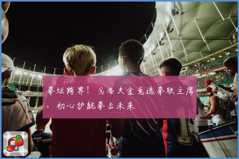 拳坛跨界！戈洛夫金竞选拳联主席，初心护航拳击未来