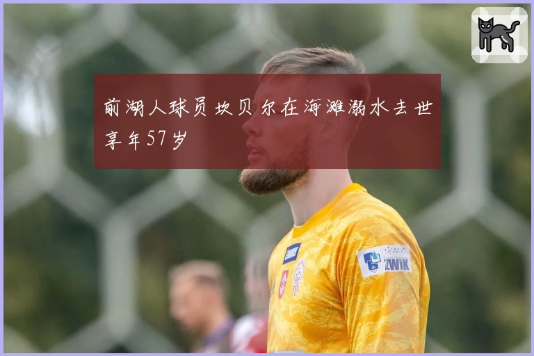 前湖人球员坎贝尔在海滩溺水去世享年57岁