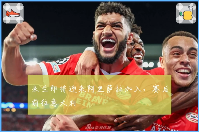 米兰即将迎来阿里萨拉加入，赛后前往意大利