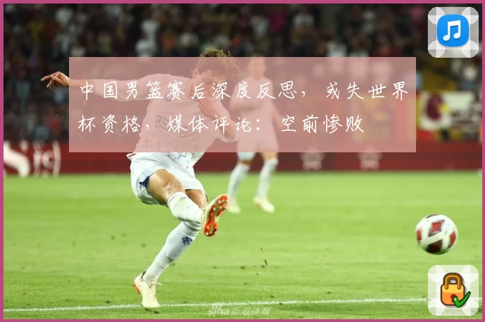 中国男篮赛后深度反思，或失世界杯资格，媒体评论：空前惨败