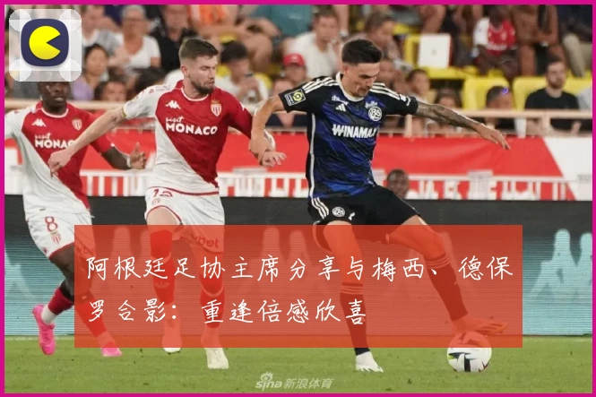 阿根廷足协主席分享与梅西、德保罗合影：重逢倍感欣喜
