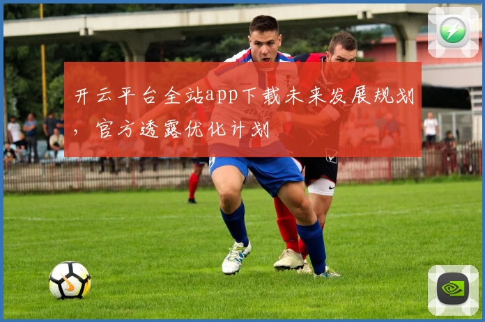 开云平台全站app下载未来发展规划,官方透露优化计划
