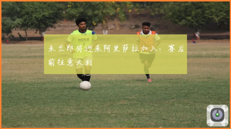 米兰即将迎来阿里萨拉加入，赛后前往意大利