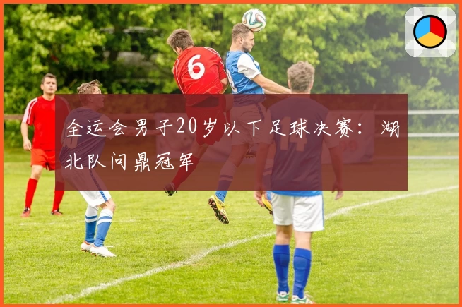 全运会男子20岁以下足球决赛：湖北队问鼎冠军