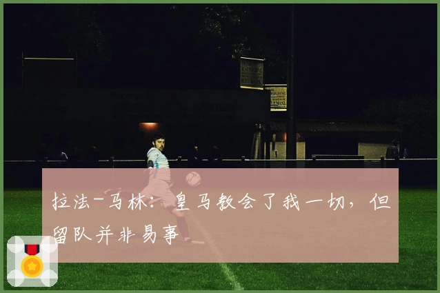 拉法-马林：皇马教会了我一切，但留队并非易事