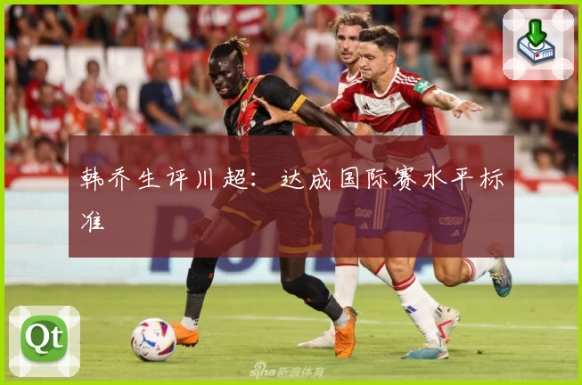 韩乔生评川超：达成国际赛水平标准