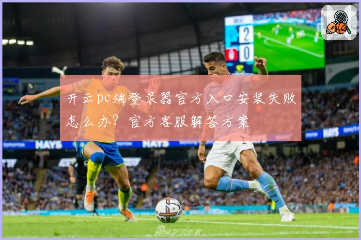开云pc端登录器官方入口安装失败怎么办？官方客服解答方案