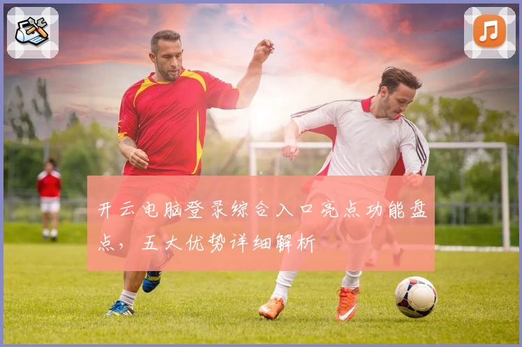 开云电脑登录综合入口亮点功能盘点，五大优势详细解析